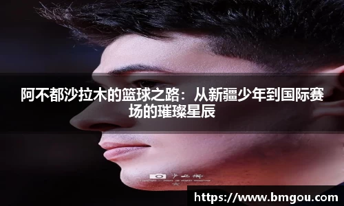 阿不都沙拉木的篮球之路：从新疆少年到国际赛场的璀璨星辰